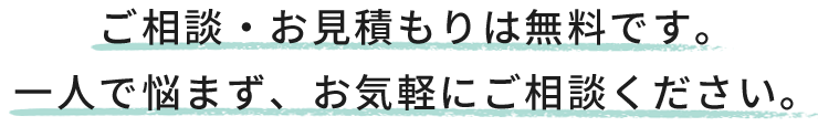 ご相談・お見積もりは無料です。一人で悩まず、お気軽にご相談ください。