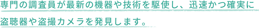 専門の調査員が最新の機器や技術を駆使し、迅速かつ確実に盗聴器や盗撮カメラを発見します。