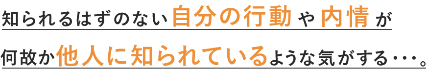 知られるはずのない自分の行動や内情が何故か誰かに知られているような気がする・・