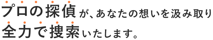 プロの探偵が、あなたの想いを汲み取り、全力で捜査いたします。